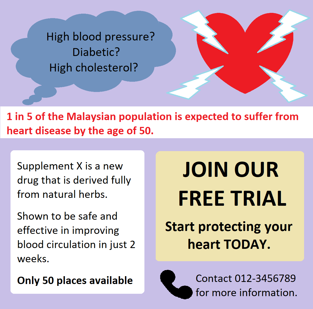 High blood pressure? Diabetic? High cholesterol? 1 in 5 of the Malaysian population is expected to suffer from heart disease by the age of 50. Join our free trial Start protecting your heart TODAY. Supplement X is a new drug that is derived fully from natural herbs. Shown to be safe and effective in improving blood circulation in just 2 weeks. Only 50 places available Contact 012-3456789 for more information.